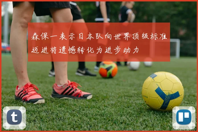 森保一表示日本队向世界顶级标准迈进将遗憾转化为进步动力