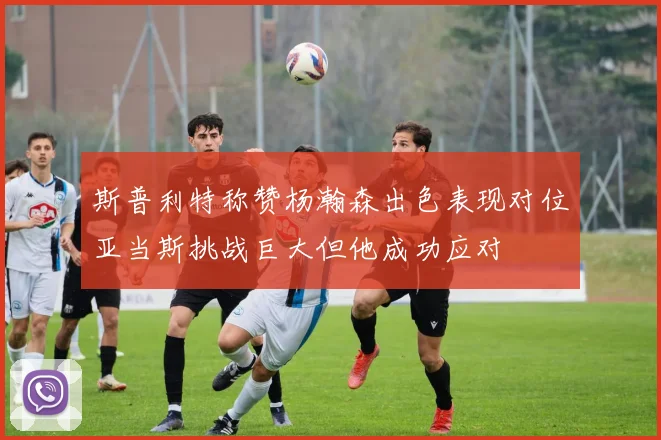 斯普利特称赞杨瀚森出色表现对位亚当斯挑战巨大但他成功应对