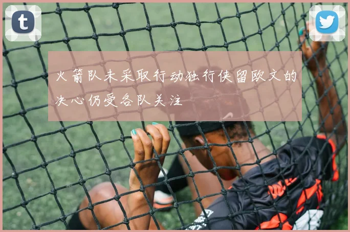 火箭队未采取行动独行侠留欧文的决心仍受各队关注