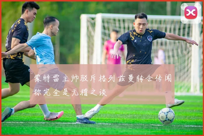 蒙特雷主帅驳斥格列兹曼转会传闻称完全是无稽之谈