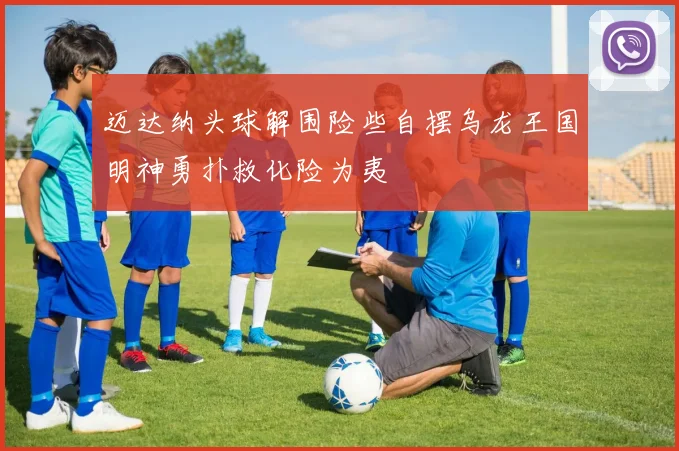 迈达纳头球解围险些自摆乌龙王国明神勇扑救化险为夷