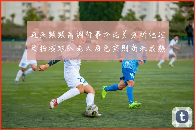 近来频频高调行事评论员分析他过度扮演球队老大角色实则尚未成熟