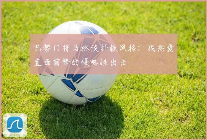 巴黎门将马林谈扑救风格：我热爱直面前锋的侵略性出击