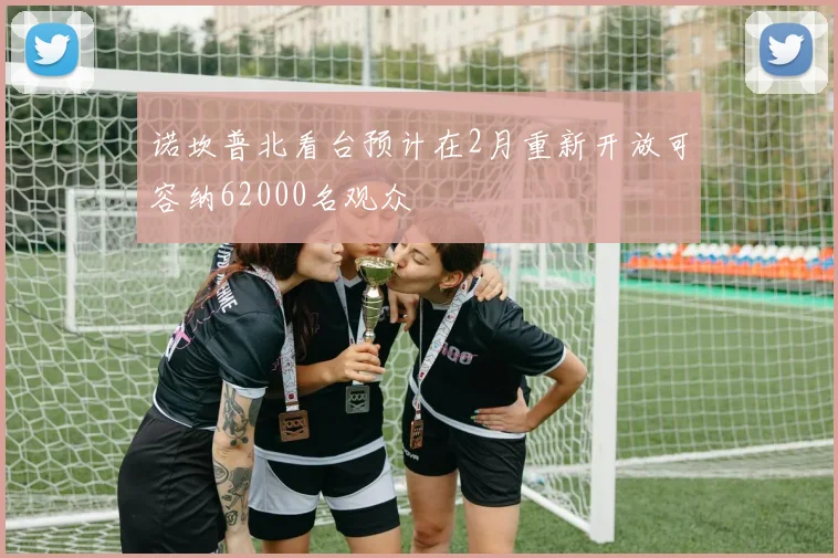 诺坎普北看台预计在2月重新开放可容纳62000名观众