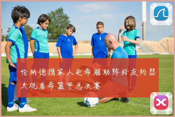 伦纳德携家人赴希腊助阵好友约瑟夫观看希篮甲总决赛