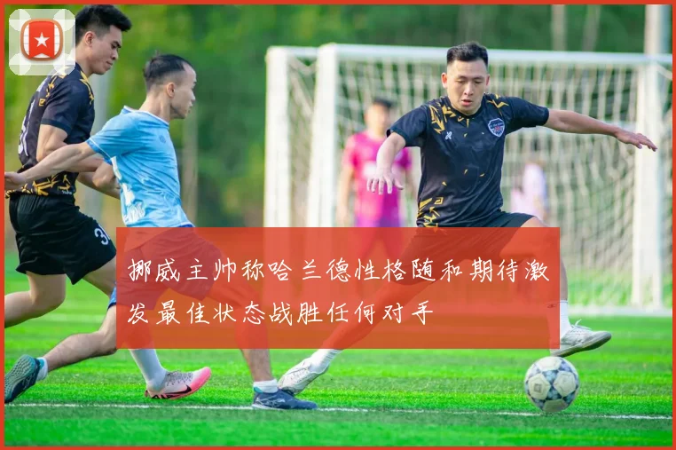 挪威主帅称哈兰德性格随和期待激发最佳状态战胜任何对手