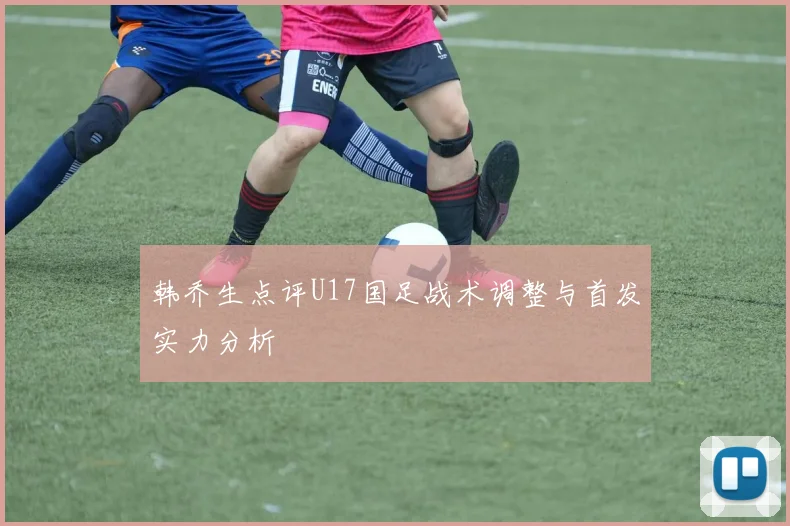 韩乔生点评U17国足战术调整与首发实力分析