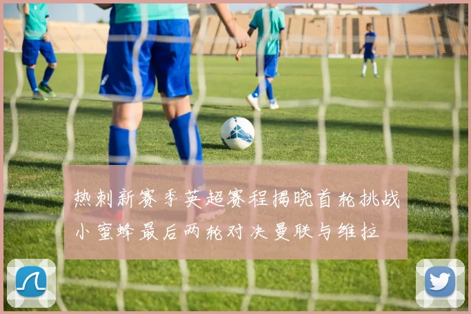 热刺新赛季英超赛程揭晓首轮挑战小蜜蜂最后两轮对决曼联与维拉