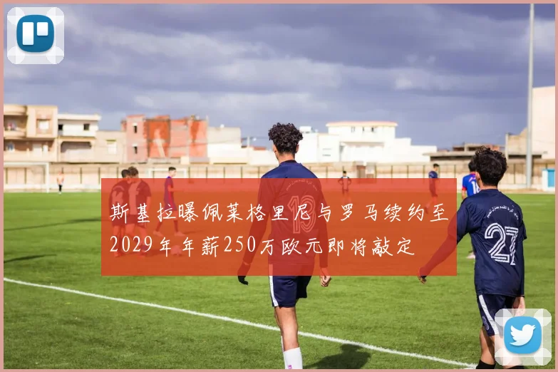 斯基拉曝佩莱格里尼与罗马续约至2029年年薪250万欧元即将敲定