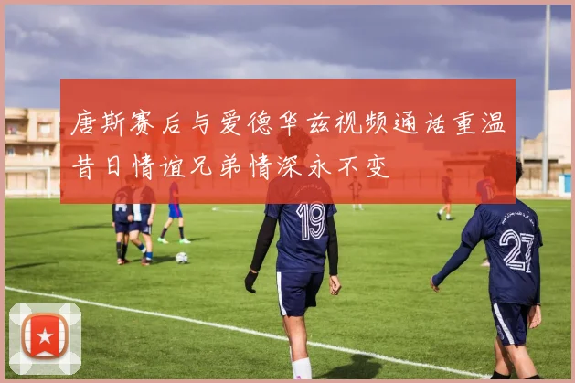 唐斯赛后与爱德华兹视频通话重温昔日情谊兄弟情深永不变