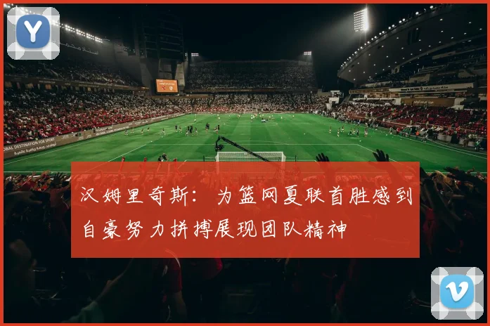 汉姆里奇斯：为篮网夏联首胜感到自豪努力拼搏展现团队精神
