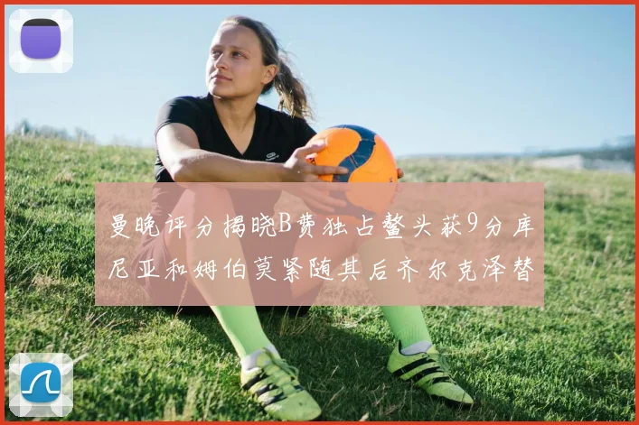 曼晚评分揭晓B费独占鳌头获9分库尼亚和姆伯莫紧随其后齐尔克泽替补仅得5分