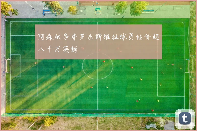 阿森纳争夺罗杰斯维拉球员估价超八千万英镑