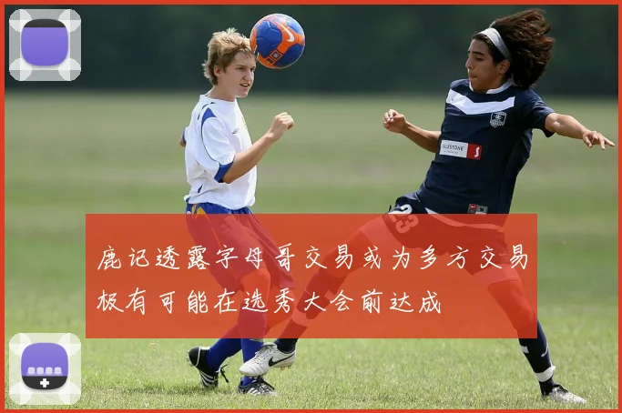 鹿记透露字母哥交易或为多方交易极有可能在选秀大会前达成