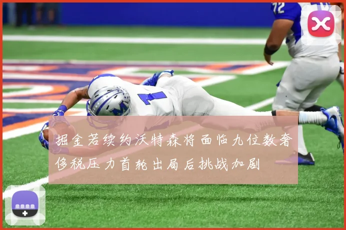 掘金若续约沃特森将面临九位数奢侈税压力首轮出局后挑战加剧