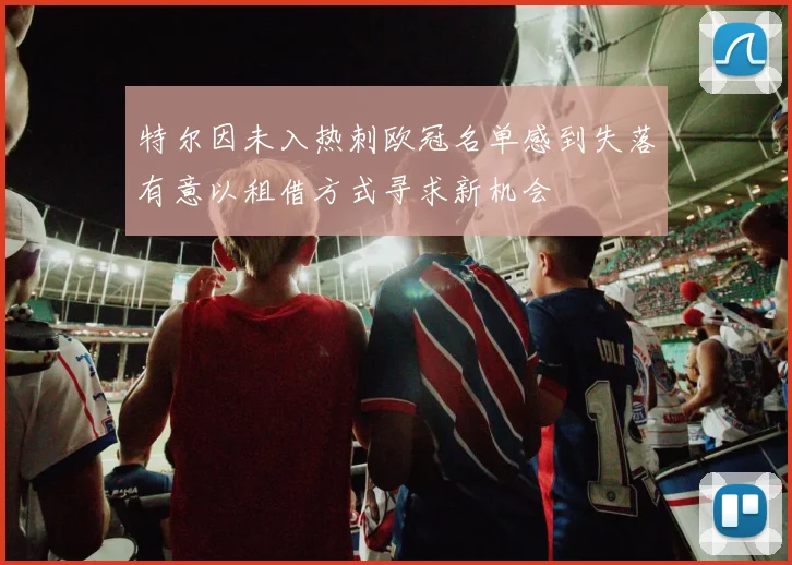 特尔因未入热刺欧冠名单感到失落有意以租借方式寻求新机会