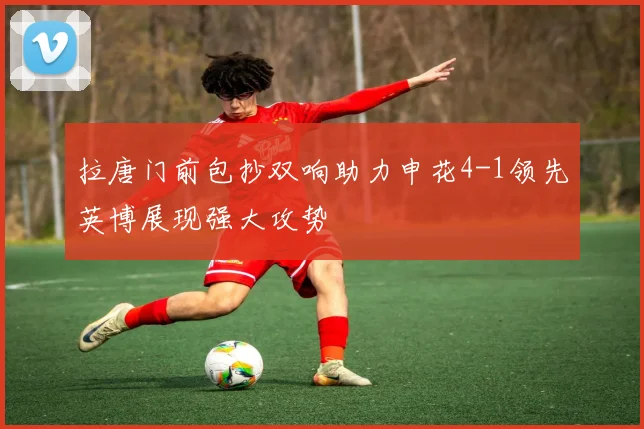 拉唐门前包抄双响助力申花4-1领先英博展现强大攻势