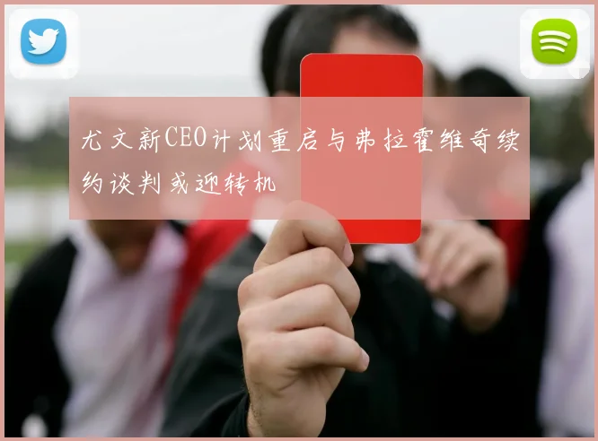 尤文新CEO计划重启与弗拉霍维奇续约谈判或迎转机