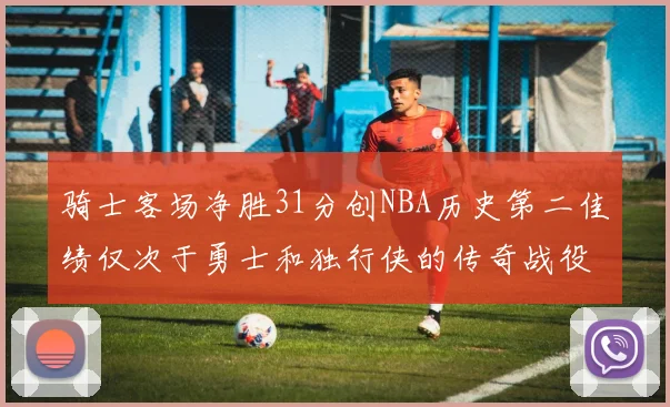 骑士客场净胜31分创NBA历史第二佳绩仅次于勇士和独行侠的传奇战役