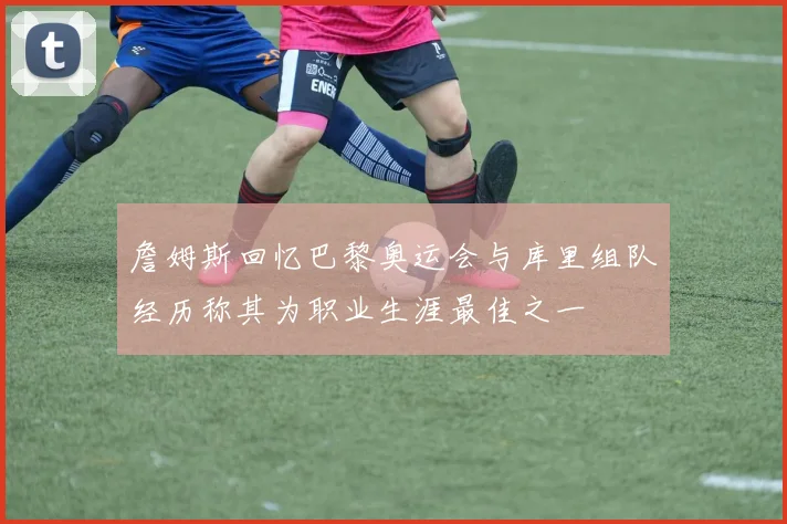 詹姆斯回忆巴黎奥运会与库里组队经历称其为职业生涯最佳之一