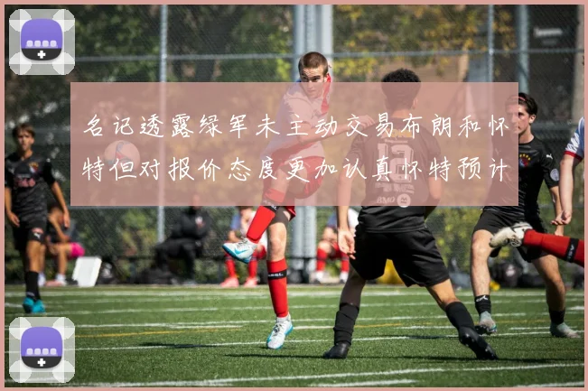 名记透露绿军未主动交易布朗和怀特但对报价态度更加认真怀特预计留队