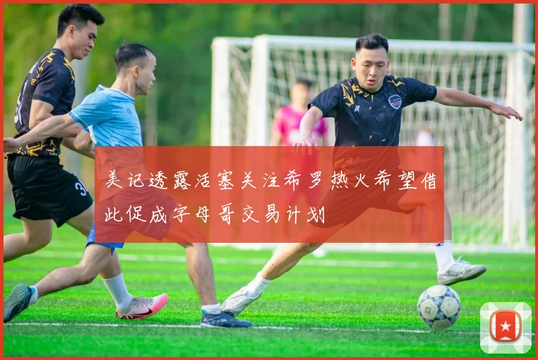 美记透露活塞关注希罗热火希望借此促成字母哥交易计划