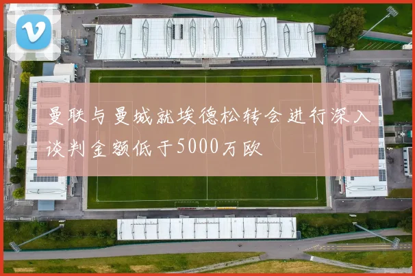 曼联与曼城就埃德松转会进行深入谈判金额低于5000万欧