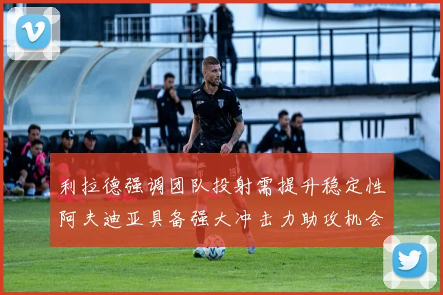 利拉德强调团队投射需提升稳定性阿夫迪亚具备强大冲击力助攻机会