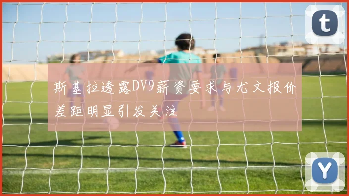斯基拉透露DV9薪资要求与尤文报价差距明显引发关注