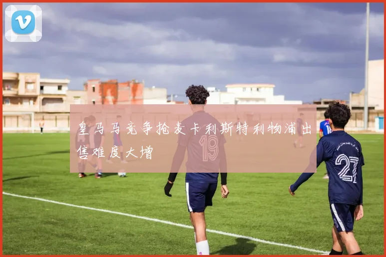 皇马马竞争抢麦卡利斯特利物浦出售难度大增