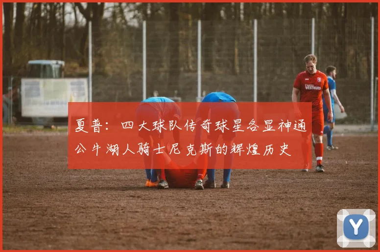夏普：四大球队传奇球星各显神通公牛湖人骑士尼克斯的辉煌历史