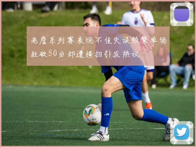 老詹系列赛表现不佳失误频繁单场狂砍50分却遭横扫引发热议