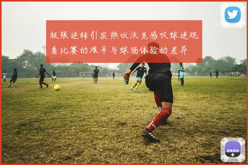 极限逆转引发热议沃克感叹球迷观看比赛的艰辛与球场体验的差异