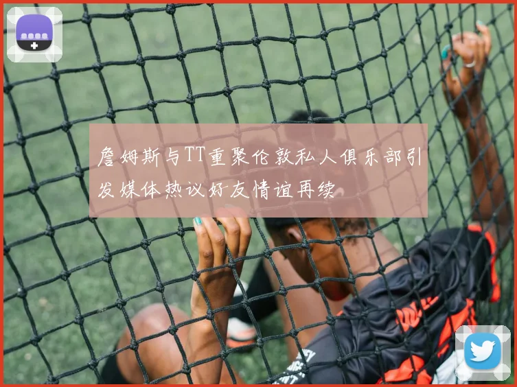 詹姆斯与TT重聚伦敦私人俱乐部引发媒体热议好友情谊再续