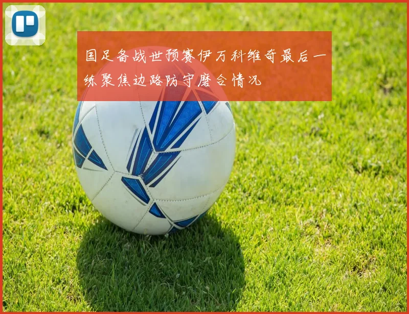 国足备战世预赛伊万科维奇最后一练聚焦边路防守磨合情况