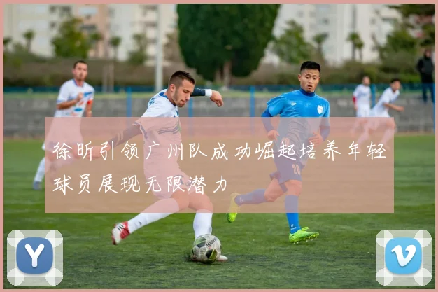 徐昕引领广州队成功崛起培养年轻球员展现无限潜力