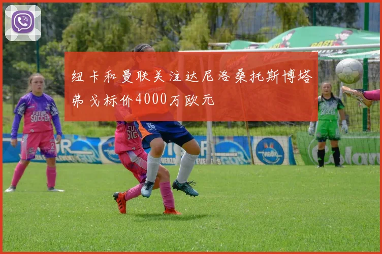 纽卡和曼联关注达尼洛桑托斯博塔弗戈标价4000万欧元