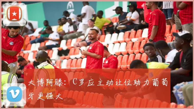 大博阿滕：C罗应主动让位助力葡萄牙更强大