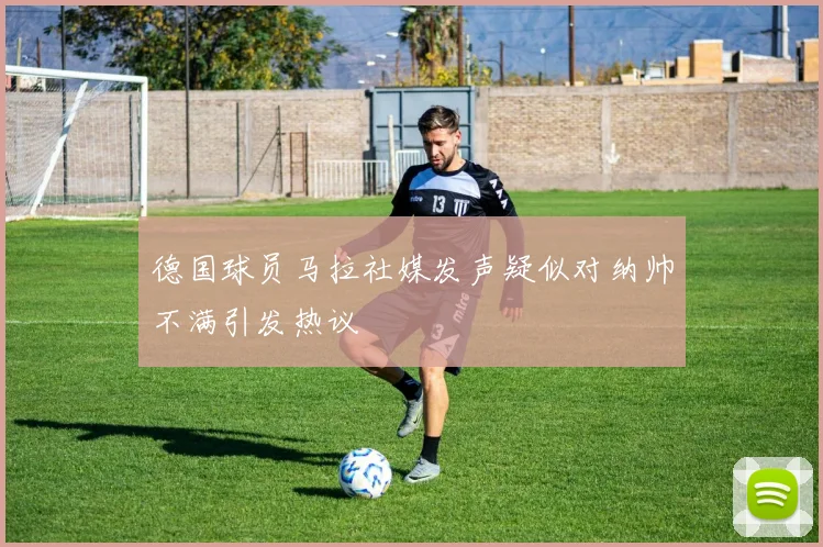 德国球员马拉社媒发声疑似对纳帅不满引发热议
