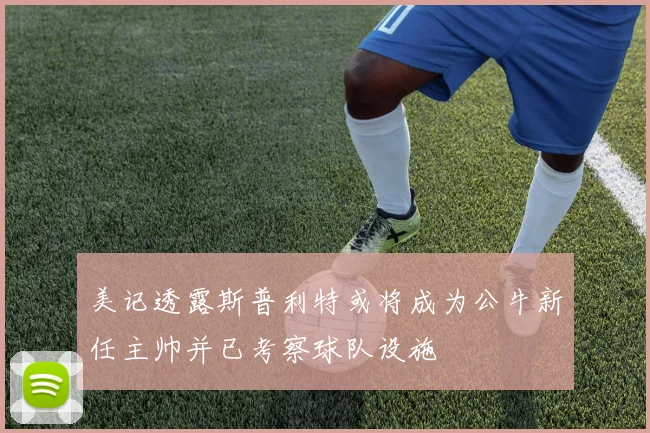 美记透露斯普利特或将成为公牛新任主帅并已考察球队设施