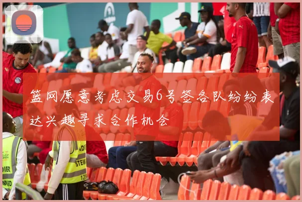 篮网愿意考虑交易6号签各队纷纷表达兴趣寻求合作机会