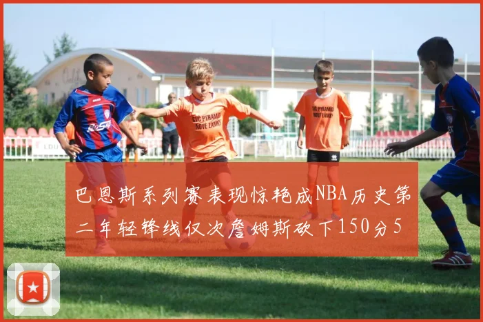 巴恩斯系列赛表现惊艳成NBA历史第二年轻锋线仅次詹姆斯砍下150分50助