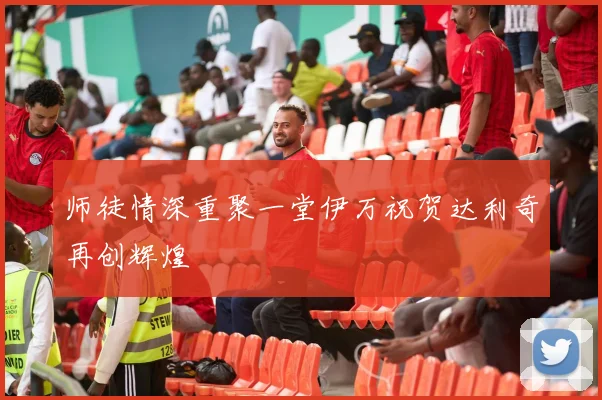 师徒情深重聚一堂伊万祝贺达利奇再创辉煌