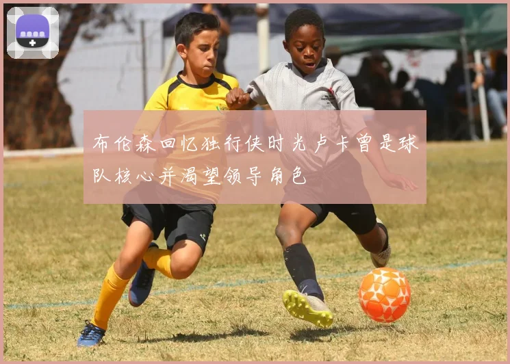 布伦森回忆独行侠时光卢卡曾是球队核心并渴望领导角色