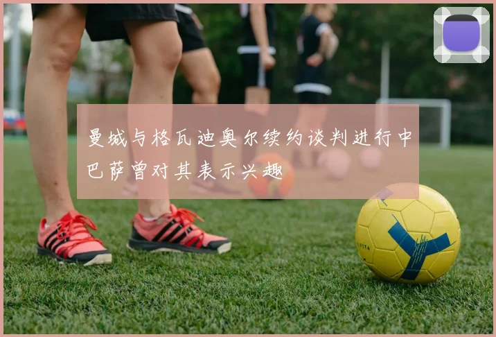 曼城与格瓦迪奥尔续约谈判进行中巴萨曾对其表示兴趣