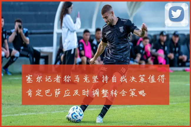 塞尔记者称马竞坚持自我决策值得肯定巴萨应及时调整转会策略