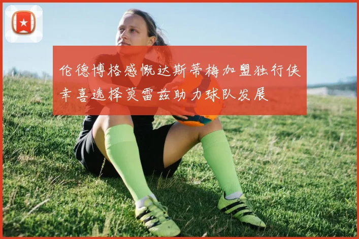 伦德博格感慨达斯蒂梅加盟独行侠幸喜选择莫雷兹助力球队发展
