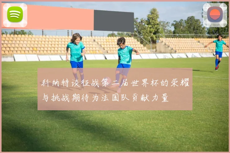 科纳特谈征战第二届世界杯的荣耀与挑战期待为法国队贡献力量