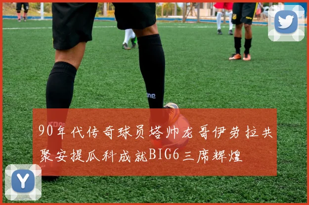 90年代传奇球员塔帅龙哥伊劳拉共聚安提瓜科成就BIG6三席辉煌
